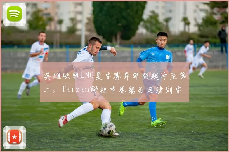英雄联盟LNG夏季赛异军突起冲至第二,Tarzan野核节奏能否延续到季后赛?