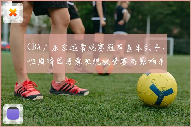 CBA广东宏远常规赛冠军基本到手,但周琦因恶意犯规被禁赛恐影响季后赛