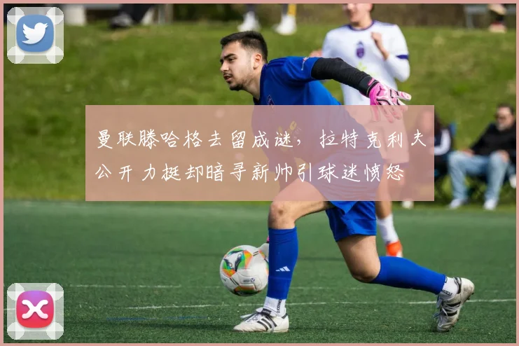 曼联滕哈格去留成谜,拉特克利夫公开力挺却暗寻新帅引球迷愤怒