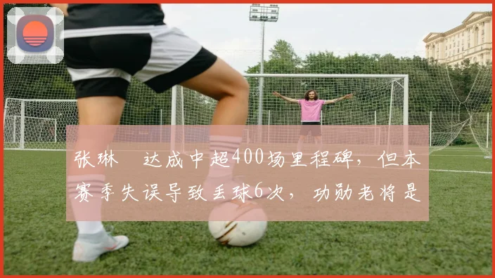 张琳芃达成中超400场里程碑,但本赛季失误导致丢球6次,功勋老将是否该退役?