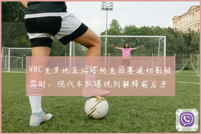 WRC克罗地亚站塔纳克因赛道切割被罚时,现代车队曝规则解释前后矛盾