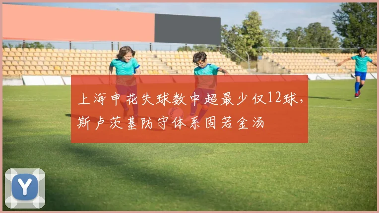 上海申花失球数中超最少仅12球,斯卢茨基防守体系固若金汤